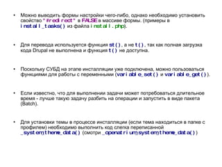 Можно выводить формы настройки чего-либо, однако необходимо установить свойство  "#redirect"   в  FALSE  в массиве формы. (примеры в  install_tasks()   из файла  install.php ). Для перевода используется функция  st() , а не  t() , так как полная загрузка кода Drupal не выполнена и функция  t()   не доступна. Поскольку СУБД на этапе инсталляции уже подключена, можно пользоваться функциями для работы с переменными ( variable_set()   и  variable_get() ). Если известно, что для выполнении задачи может потребоваться длительное время - лучше такую задачу разбить на операции и запустить в виде пакета (Batch). Для установки темы в процессе инсталляции (если тема находиться в папке с профилем) необходимо выполнить код слегка переписанной  _system_theme_data()   (смотри  _openatrium_system_theme_data() ) 