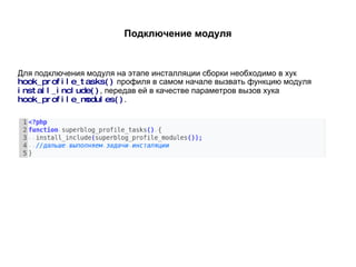 Подключение модуля Для подключения модуля на этапе инсталляции сборки необходимо в хук  hook_profile_tasks()   профиля в самом начале вызвать функцию модуля  install_include() , передав ей в качестве параметров вызов хука  hook_profile_modules() . 