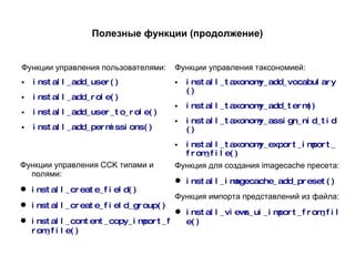 Полезные функции (продолжение) Функции управления пользователями: install_add_user() install_add_role() install_add_user_to_role() install_add_permissions() Функции управления таксономией: install_taxonomy_add_vocabulary() install_taxonomy_add_term() install_taxonomy_assign_nid_tid() install_taxonomy_export_import_from_file() Функции управления CCK типами и полями: install_create_field() install_create_field_group() install_content_copy_import_from_file() Функция для создания imagecache пресета: install_imagecache_add_preset() Функция импорта представлений из файла: install_views_ui_import_from_file() 