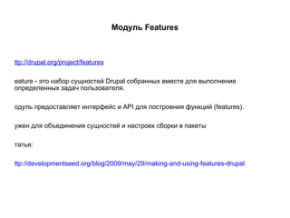 Модуль Features http://drupal.org/project/features Feature - это набор сущностей Drupal собранных вместе для выполнения определенных задач пользователя. Модуль предоставляет интерфейс и API для построения функций (features). Нужен для объединения сущностей и настроек сборки в пакеты Статья: http://developmentseed.org/blog/2009/may/29/making-and-using-features-drupal 