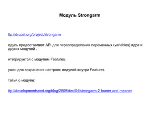 Модуль Strongarm  http://drupal.org/project/strongarm Модуль предоставляет API для переопределения переменных (variables) ядра и других модулей . Интегрируется с модулем Features. Нужен для сохранения настроек модулей внутри Features. Статья о модуле: http://developmentseed.org/blog/2009/dec/04/strongarm-2-leaner-and-meaner 