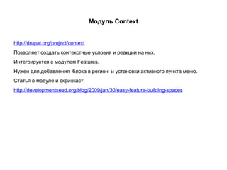 Модуль Context http://drupal.org/project/context Позволяет создать контекстные условия и реакции на них. Интегрируется с модулем Features. Нужен для добавления  блока в регион  и установки активного пункта меню. Статья о модуле и скринкаст: http://developmentseed.org/blog/2009/jan/30/easy-feature-building-spaces 