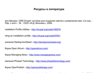 Ресурсы и литература Джон Вандюк. CMS Drupal: система для создания сайтов и управления ими, 2-е изд. : Пер. с англ. - М. : ООО «И.Д. Вильямс», 2009. Installation Profile Utilities -  http://drupal.org/node/180078 Writing an installation profile -  http://drupal.org/node/67921 Компания DeelopmentSeed -  http://developmentseed.org/ Сборка Open Atrium -  http://openatrium.com/ Сборка Managing News -  http://www.managingnews.com/ Компания Phase2 Technology -  http://www.phase2technology.com/ Сборка OpenPublish -  http://openpublishapp.com/ Модуль Features -  http://drupal.org/project/features  http://developmentseed.org/blog/2009/may/29/making-and-using-features-drupal 