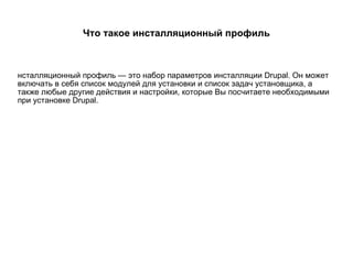 Что такое инсталляционный профиль Инсталляционный профиль — это набор параметров инсталляции Drupal. Он может включать в себя список модулей для установки и список задач установщика, а также любые другие действия и настройки, которые Вы посчитаете необходимыми при установке Drupal. 