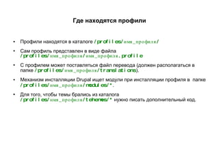Где находятся профили Профили находятся в каталоге  /profiles/имя_профиля/ Сам профиль представлен в виде файла  /profiles/имя_профиля/имя_профиля.profile С профилем может поставляться файл перевода (должен располагаться в папке  /profiles/имя_профиля/translations ). Механизм инсталляции Drupal ищет модули при инсталляции профиля в  папке   /profiles/имя_профиля/modules/* . Для того, чтобы темы брались из каталога  /profiles/имя_профиля/tehemes/*   нужно писать дополнительный код. 