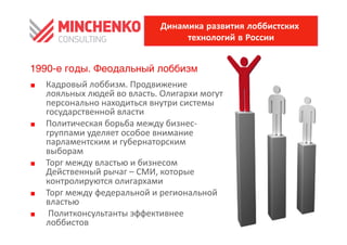 Динамика развития лоббистских
                                                технологий в России


1990-е годы. Феодальный лоббизм
0    Кадровый	
 лоббизм.	
 Продвижение	
 
     лояльных	
 людей	
 во	
 власть.	
 Олигархи	
 могут	
 
     персонально	
 находиться	
 внутри	
 системы	
 
     государственной	
 власти	
 
0    Политическая	
 борьба	
 между	
 бизнес-­‐
     группами	
 уделяет	
 особое	
 внимание	
 
     парламентским	
 и	
 губернаторским	
 
     выборам	
 
0    Торг	
 между	
 властью	
 и	
 бизнесом	
 
     Действенный	
 рычаг	
 –	
 СМИ,	
 которые	
 
     контролируются	
 олигархами	
 
0    Торг	
 между	
 федеральной	
 и	
 региональной	
 
     властью	
 
0    	
 Политконсультанты	
 эффективнее	
 
     лоббистов	
 
 