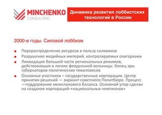 Динамика развития лоббистских
                                        технологий в России




2000-е годы. Силовой лоббизм

0    Перераспределение	
 ресурсов	
 в	
 пользу	
 силовиков	
 
0    Разрушение	
 медийных	
 империй,	
 контролируемых	
 олигархами	
 
0    Ликвидация	
 большей	
 части	
 региональных	
 режимов,	
 
     действовавших	
 в	
 логике	
 феодальной	
 вольницы.	
 Конец	
 эры	
 
     губернаторов-­‐политических	
 тяжеловесов	
 
0    Основные	
 участники	
 –	
 государственные	
 корпорации.	
 Центр	
 
     принятия	
 решений	
 —	
 вариант	
 советского	
 Политбюро.	
 Процесс	
 
     —поддержание	
 межкланового	
 баланса.	
 Основной	
 упор	
 сделан	
 
     на	
 создание	
 корпораций-­‐«национальных	
 чемпионов»	
 
 