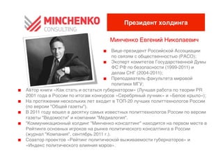 Президент холдингаI

                                        Минченко Евгений Николаевич
                                                                  0
                                       0   Вице-президент Российской Ассоциации
                                            по связям с общественностью (РАСО);0
                                       0   Эксперт комитетов Государственной Думы
                                            ФС РФ по безопасности (1999-2011) и
                                            делам СНГ (2004-2011);0
                                       0   Преподаватель факультета мировой
                                            политики МГУ;0
0    Автор книги «Как стать и остаться губернатором» (Лучшая работа по теории PR
     2001 года в России по итогам конкурсов «Серебряный лучник» и «Белое крыло»);0
0    На протяжении нескольких лет входит в ТОП-20 лучших политтехнологов России
     (по версии "Общей газеты").0
0    В 2011 году вошел в десятку самых известных политтехнологов России по версии
     газеты "Ведомости" и компании "Медиалогия".0
0    "Коммуникационный холдинг "Минченко консалтинг" находится на первом месте в
     Рейтинге основных игроков на рынке политического консалтинга в России
     (журнал "Компания", сентябрь 2011 г.).0
0    Соавтор проектов «Рейтинг политической выживаемости губернаторов» и
     «Индекс политического влияния мэров».0
 