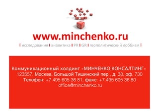 www.minchenko.ru	
 
   I исследования	
 I	
 аналитика	
 I	
 PR	
 I	
 GR	
 I	
 геополитический	
 лоббизм	
 I




Коммуникационный холдинг «МИНЧЕНКО КОНСАЛТИНГ»
  123557, Москва, Большой Тишинский пер., д. 38, оф. 730
     Телефон: +7 495 605 36 81, факс: +7 495 605 36 80
                   ofﬁce@minchenko.ru
 