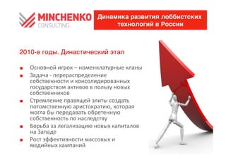 Динамика развития лоббистских
                                         технологий в России



2010-е годы. Династический этап

0    Основной	
 игрок	
 –	
 номенклатурные	
 кланы	
 
0    Задача	
 -­‐	
 перераспределение	
 
     собственности	
 и	
 консолидированных	
 
     государством	
 активов	
 в	
 пользу	
 новых	
 
     собственников	
 
0    Стремление	
 правящей	
 элиты	
 создать	
 
     потомственную	
 аристократию,	
 которая	
 
     могла	
 бы	
 передавать	
 обретенную	
 
     собственность	
 по	
 наследству	
 	
 
0    Борьба	
 за	
 легализацию	
 новых	
 капиталов	
 
     на	
 Западе	
 
0    Рост	
 эффективности	
 массовых	
 и	
 
     медийных	
 кампаний	
 
 