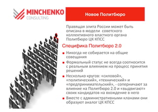 Новое Политбюро

	
 	
 	
 	
 Правящая	
 элита	
 России	
 может	
 быть	
 
                описана	
 в	
 модели	
 	
 советского	
 
                коллективного	
 властного	
 органа	
 
                Политбюро	
 ЦК	
 КПСС	
 
Специфика Политбюро 2.00
0    Никогда	
 не	
 собирается	
 на	
 общие	
 
     совещания	
 
0    Формальный	
 статус	
 не	
 всегда	
 соотносится	
 
     с	
 реальным	
 влиянием	
 на	
 процесс	
 принятия    	
 
     решений	
 
0    Несколько	
 кругов:	
 «силовой»,	
 
     «политический»,	
 «технический»	
 и	
 
     «предпринимательский»,	
 -­‐	
 соперничают	
 за	
 
     влияние	
 на	
 Политбюро	
 2.0	
 и	
 «выдвигают»	
 
     своих	
 кандидатов	
 на	
 вхождение	
 в	
 него	
 
0    Вместе	
 с	
 административными	
 кланами	
 они	
 
     образуют	
 аналог	
 ЦК	
 КПСС	
 
 