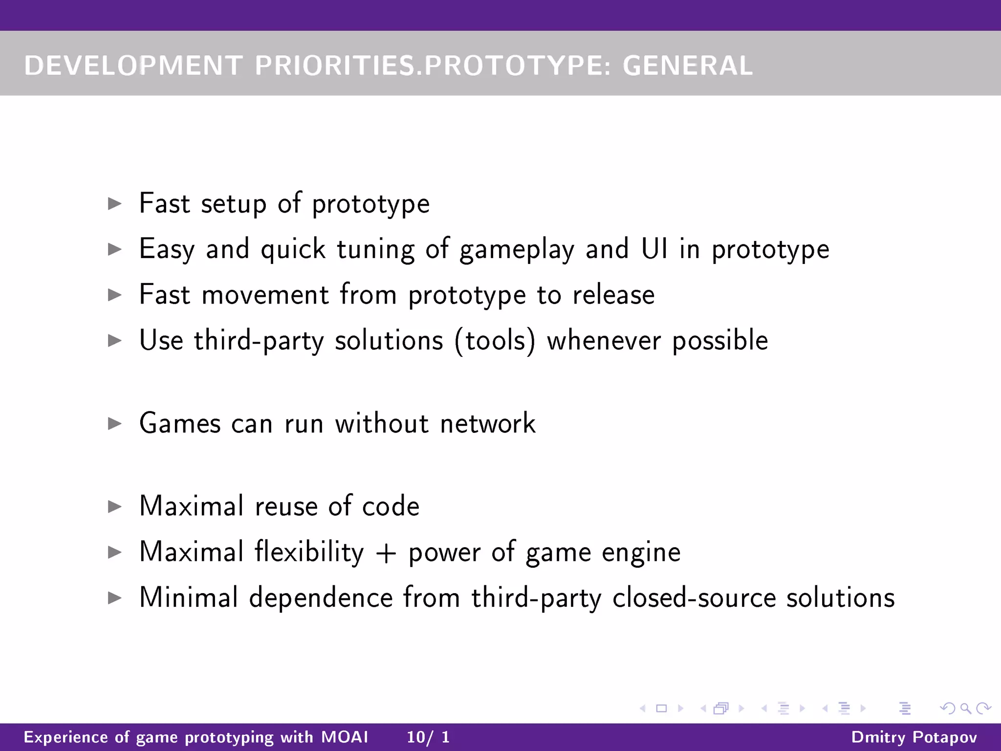 DEVELOPMENT PRIORITIES.PROTOTYPE: GENERAL
Fast setup of prototype
Easy and quick tuning of gameplay and UI in prototype
Fast movement from prototype to release
Use third-party solutions (tools) whenever possible
Games can run without network
Maximal reuse of code
Maximal exibility + power of game engine
Minimal dependence from third-party closed-source solutions
Experience of game prototyping with MOAI 10/ 1 Dmitry Potapov
 