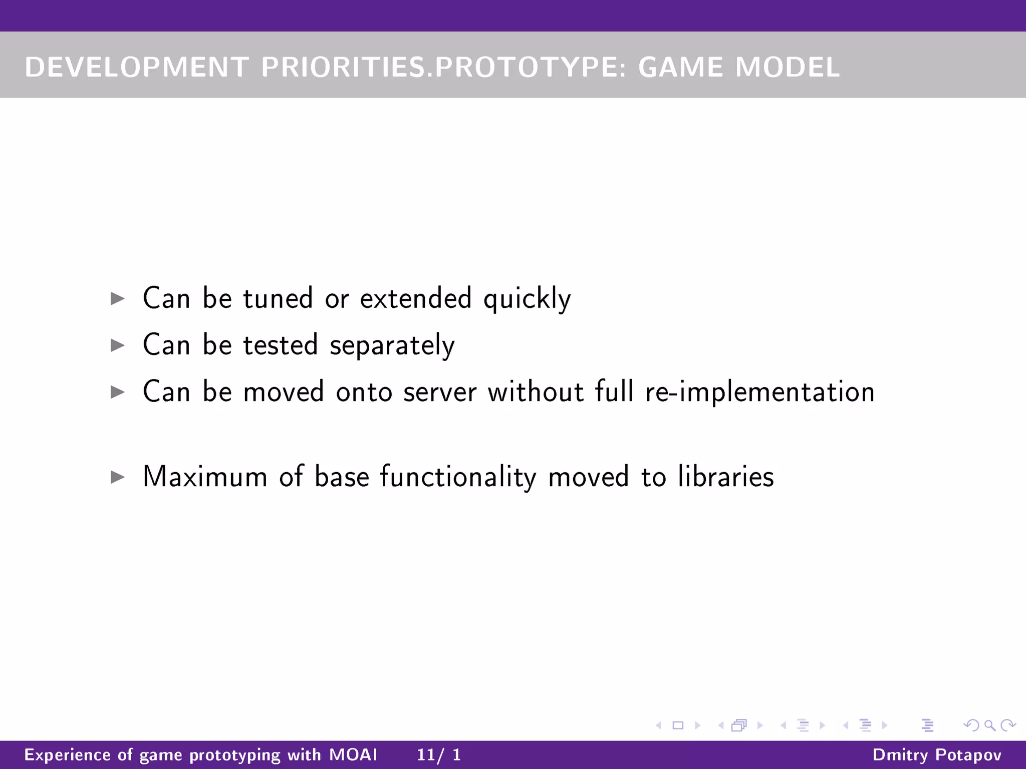 DEVELOPMENT PRIORITIES.PROTOTYPE: GAME MODEL
Can be tuned or extended quickly
Can be tested separately
Can be moved onto server without full re-implementation
Maximum of base functionality moved to libraries
Experience of game prototyping with MOAI 11/ 1 Dmitry Potapov
 