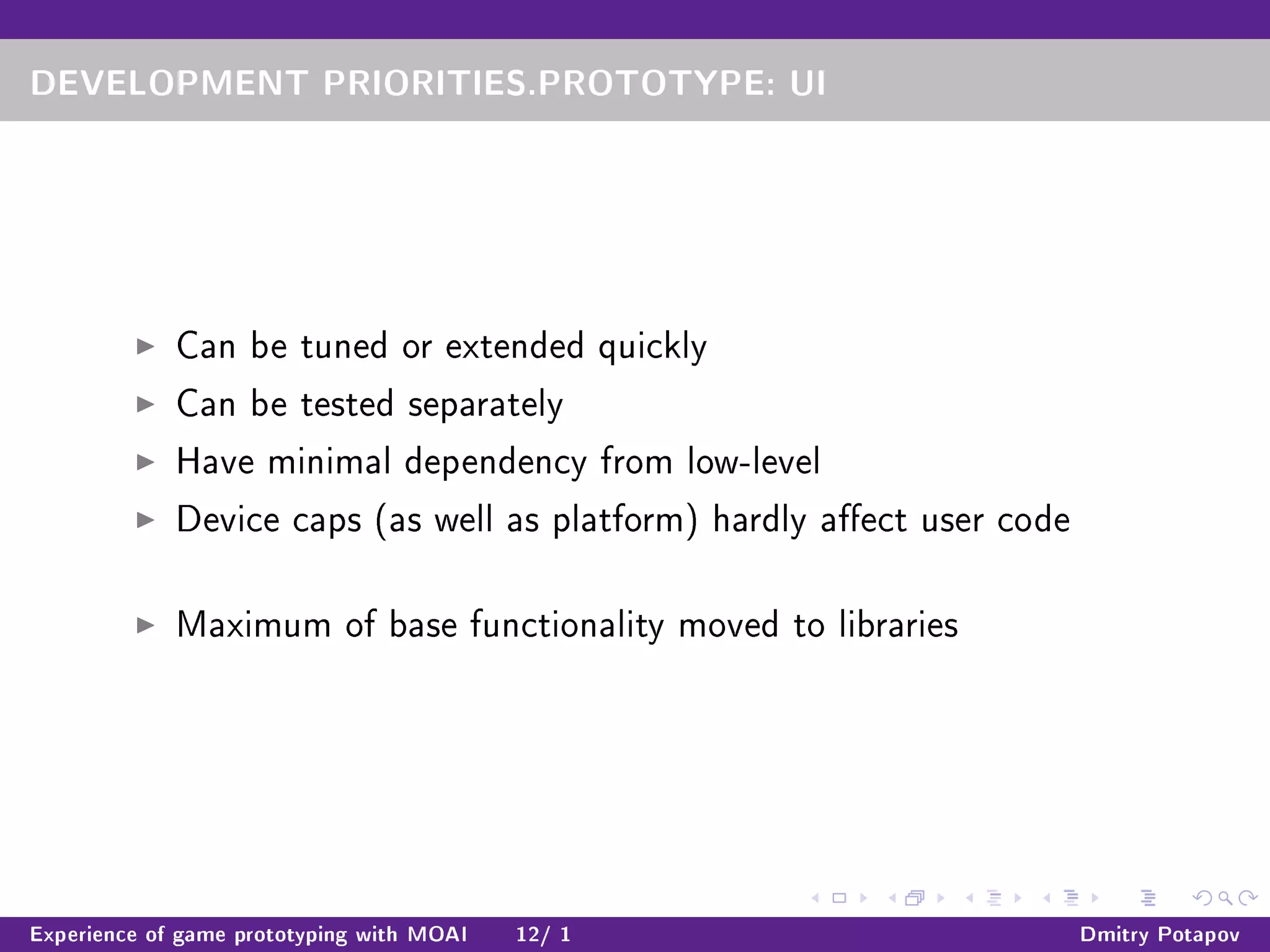 DEVELOPMENT PRIORITIES.PROTOTYPE: UI
Can be tuned or extended quickly
Can be tested separately
Have minimal dependency from low-level
Device caps (as well as platform) hardly aect user code
Maximum of base functionality moved to libraries
Experience of game prototyping with MOAI 12/ 1 Dmitry Potapov
 