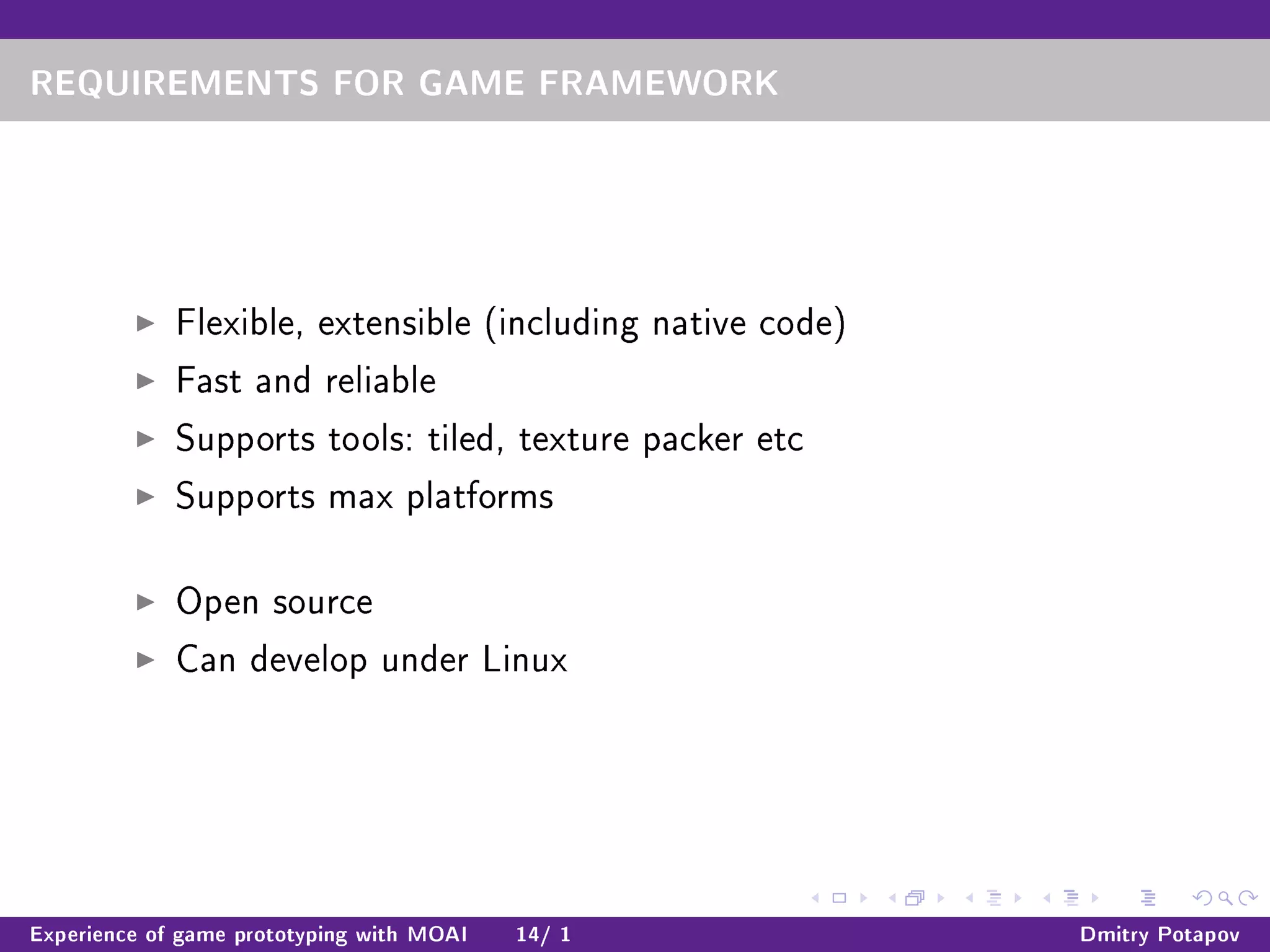 REQUIREMENTS FOR GAME FRAMEWORK
Flexible, extensible (including native code)
Fast and reliable
Supports tools: tiled, texture packer etc
Supports max platforms
Open source
Can develop under Linux
Experience of game prototyping with MOAI 14/ 1 Dmitry Potapov
 