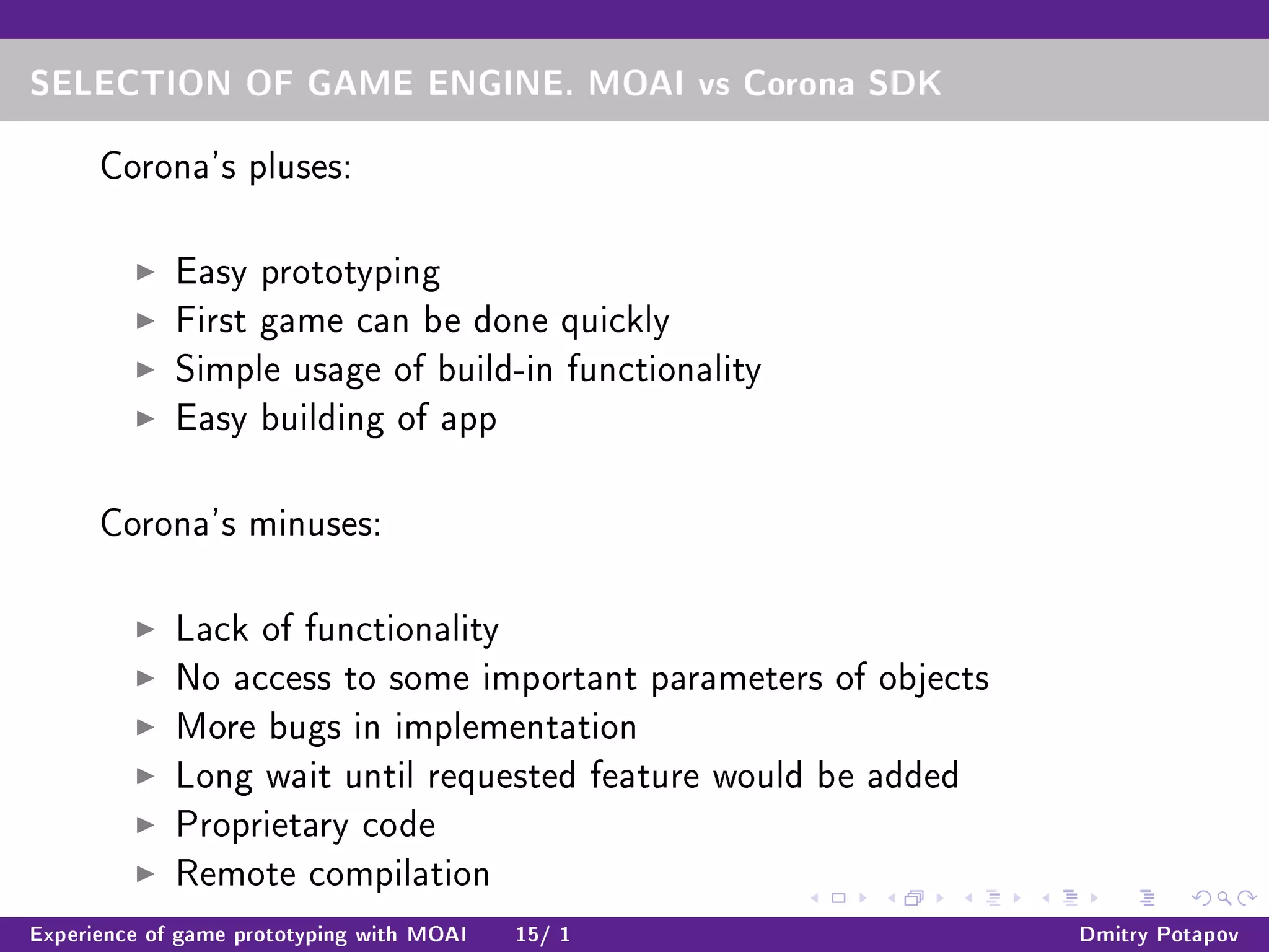 SELECTION OF GAME ENGINE. MOAI vs Corona SDK
Corona's pluses:
Easy prototyping
First game can be done quickly
Simple usage of build-in functionality
Easy building of app
Corona's minuses:
Lack of functionality
No access to some important parameters of objects
More bugs in implementation
Long wait until requested feature would be added
Proprietary code
Remote compilation
Experience of game prototyping with MOAI 15/ 1 Dmitry Potapov
 