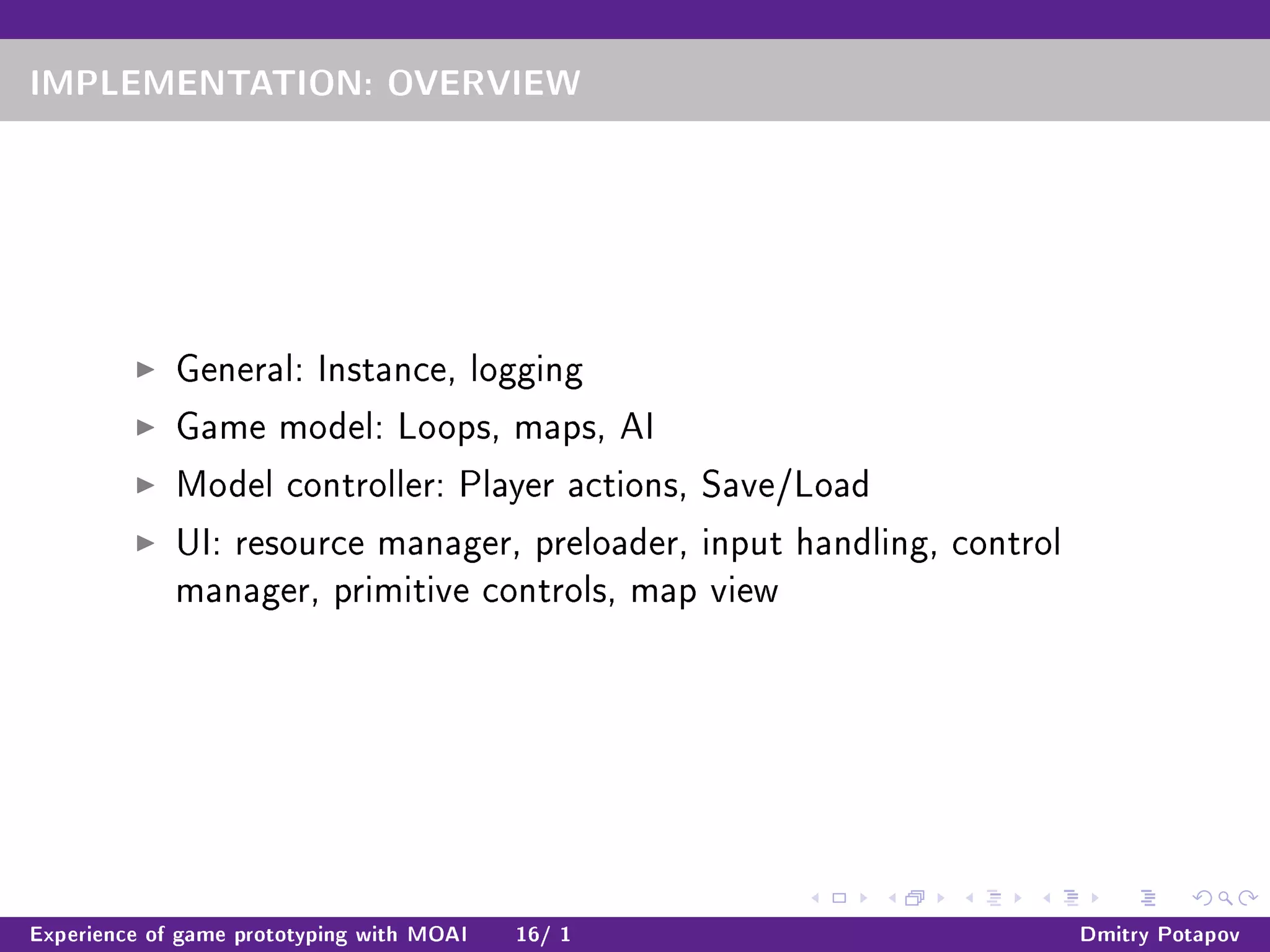 IMPLEMENTATION: OVERVIEW
General: Instance, logging
Game model: Loops, maps, AI
Model controller: Player actions, Save/Load
UI: resource manager, preloader, input handling, control
manager, primitive controls, map view
Experience of game prototyping with MOAI 16/ 1 Dmitry Potapov
 