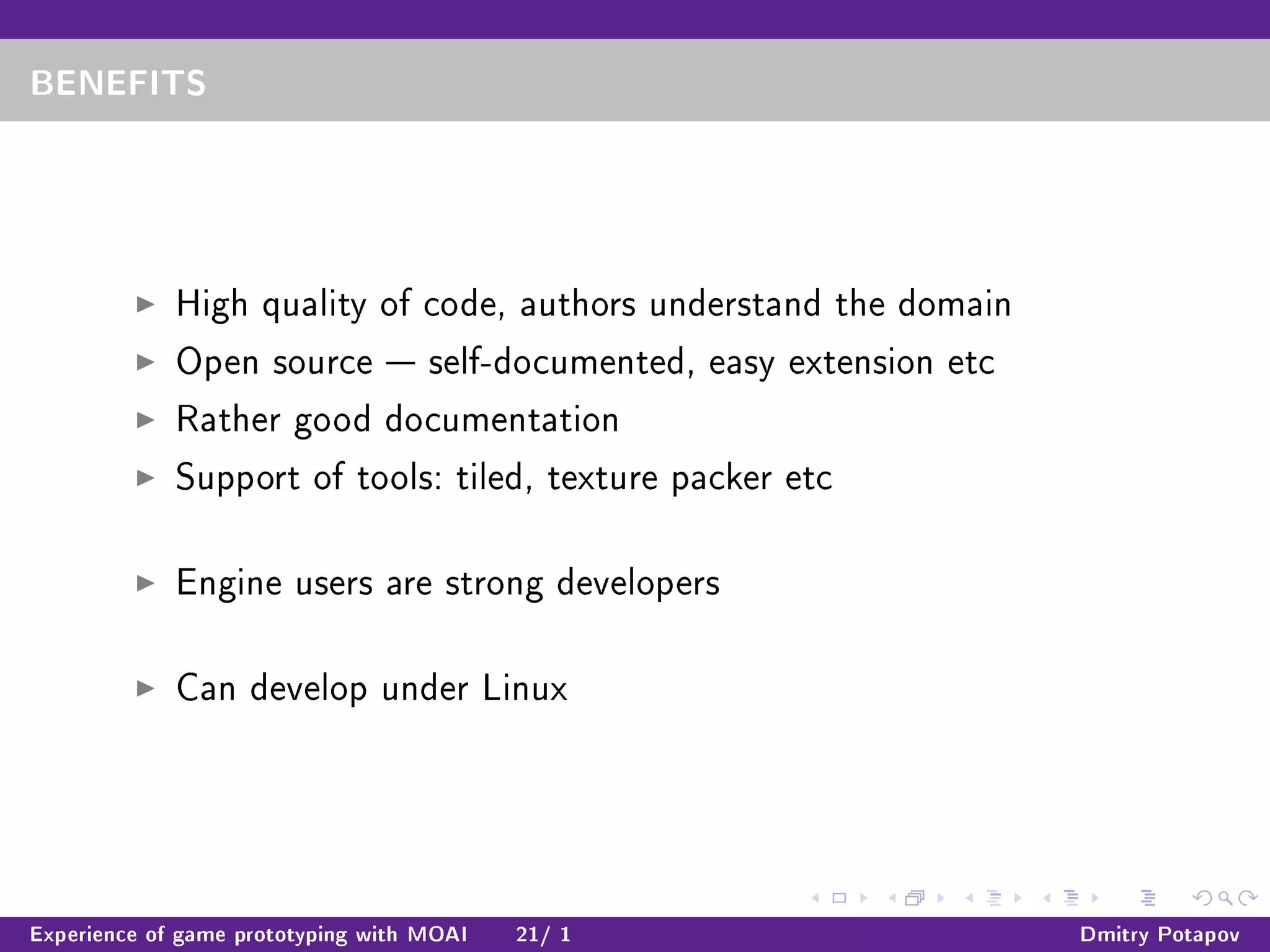 BENEFITS
High quality of code, authors understand the domain
Open source  self-documented, easy extension etc
Rather good documentation
Support of tools: tiled, texture packer etc
Engine users are strong developers
Can develop under Linux
Experience of game prototyping with MOAI 21/ 1 Dmitry Potapov
 