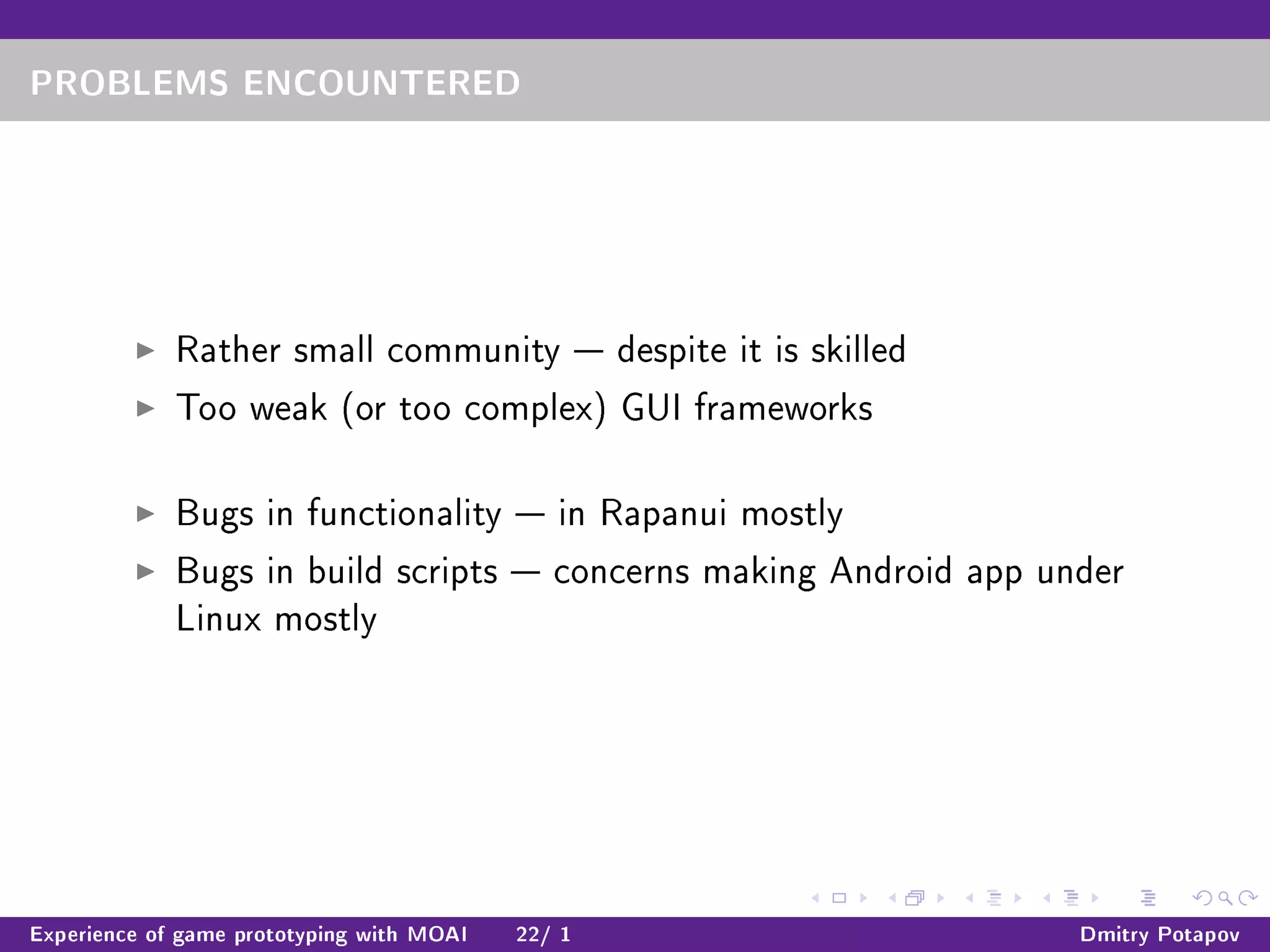 PROBLEMS ENCOUNTERED
Rather small community  despite it is skilled
Too weak (or too complex) GUI frameworks
Bugs in functionality  in Rapanui mostly
Bugs in build scripts  concerns making Android app under
Linux mostly
Experience of game prototyping with MOAI 22/ 1 Dmitry Potapov
 