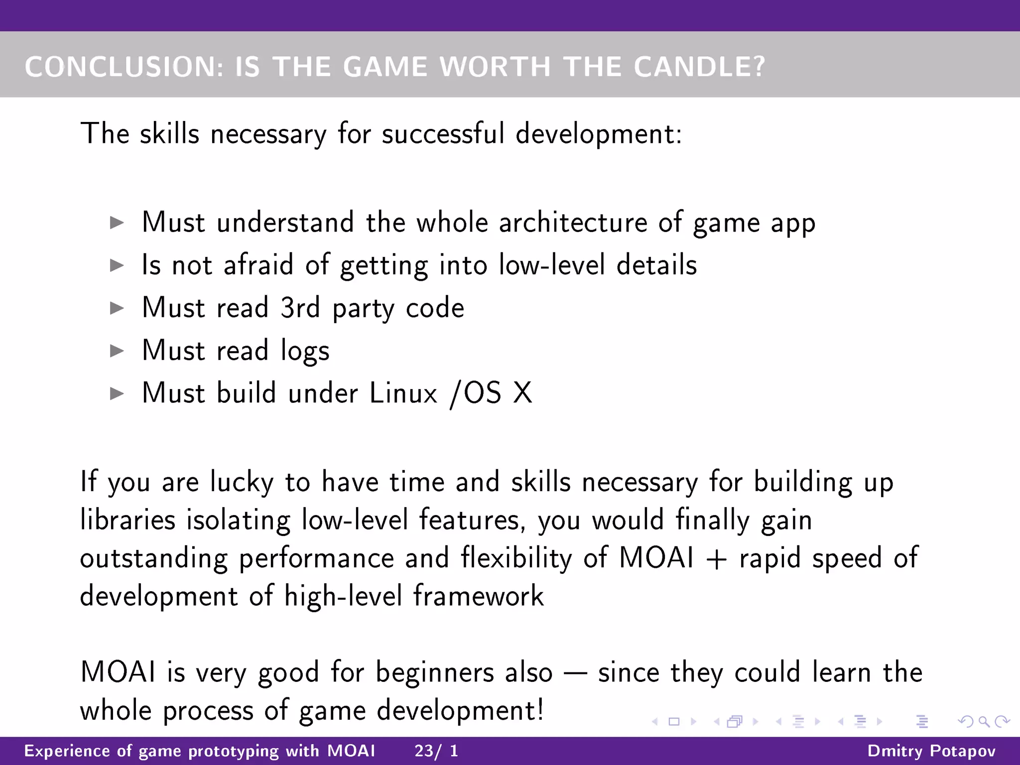 CONCLUSION: IS THE GAME WORTH THE CANDLE?
The skills necessary for successful development:
Must understand the whole architecture of game app
Is not afraid of getting into low-level details
Must read 3rd party code
Must read logs
Must build under Linux /OS X
If you are lucky to have time and skills necessary for building up
libraries isolating low-level features, you would nally gain
outstanding performance and exibility of MOAI + rapid speed of
development of high-level framework
MOAI is very good for beginners also  since they could learn the
whole process of game development!
Experience of game prototyping with MOAI 23/ 1 Dmitry Potapov
 
