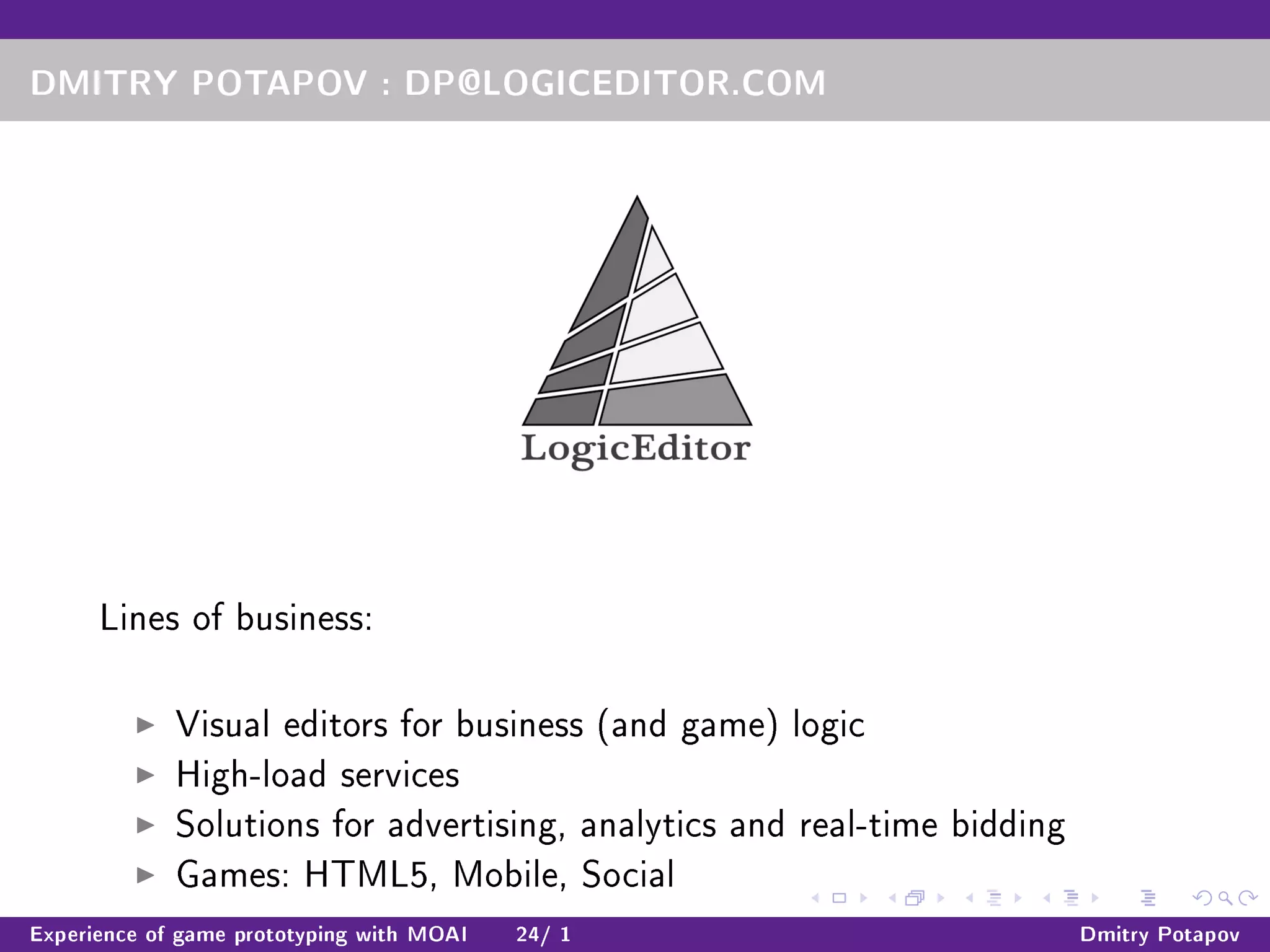 DMITRY POTAPOV : DP@LOGICEDITOR.COM
Lines of business:
Visual editors for business (and game) logic
High-load services
Solutions for advertising, analytics and real-time bidding
Games: HTML5, Mobile, Social
Experience of game prototyping with MOAI 24/ 1 Dmitry Potapov
 