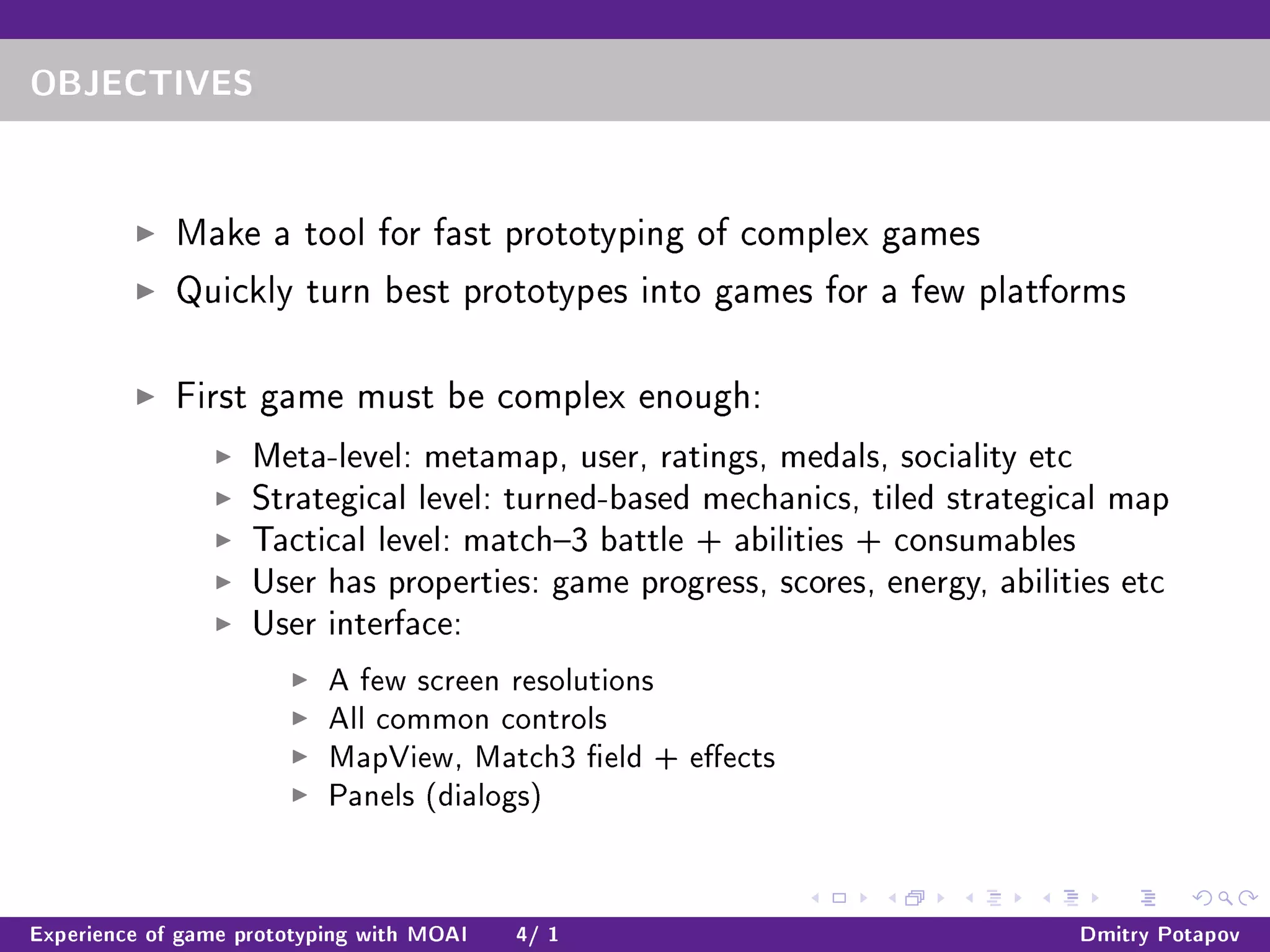 OBJECTIVES
Make a tool for fast prototyping of complex games
Quickly turn best prototypes into games for a few platforms
First game must be complex enough:
Meta-level: metamap, user, ratings, medals, sociality etc
Strategical level: turned-based mechanics, tiled strategical map
Tactical level: match3 battle + abilities + consumables
User has properties: game progress, scores, energy, abilities etc
User interface:
A few screen resolutions
All common controls
MapView, Match3 eld + eects
Panels (dialogs)
Experience of game prototyping with MOAI 4/ 1 Dmitry Potapov
 