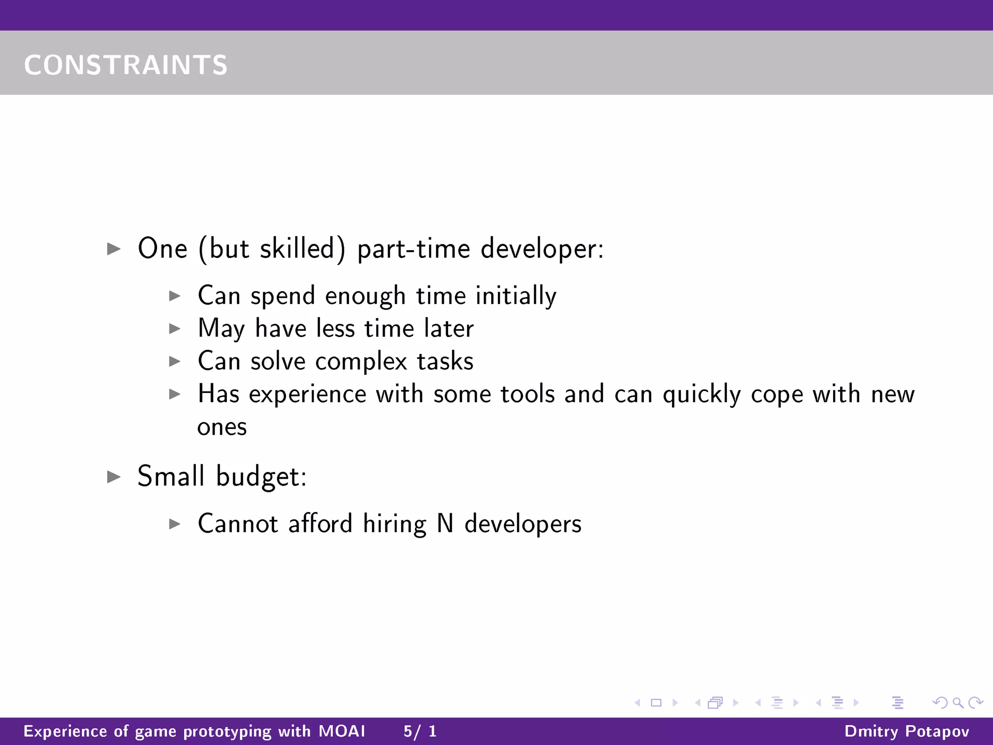 CONSTRAINTS
One (but skilled) part-time developer:
Can spend enough time initially
May have less time later
Can solve complex tasks
Has experience with some tools and can quickly cope with new
ones
Small budget:
Cannot aord hiring N developers
Experience of game prototyping with MOAI 5/ 1 Dmitry Potapov
 