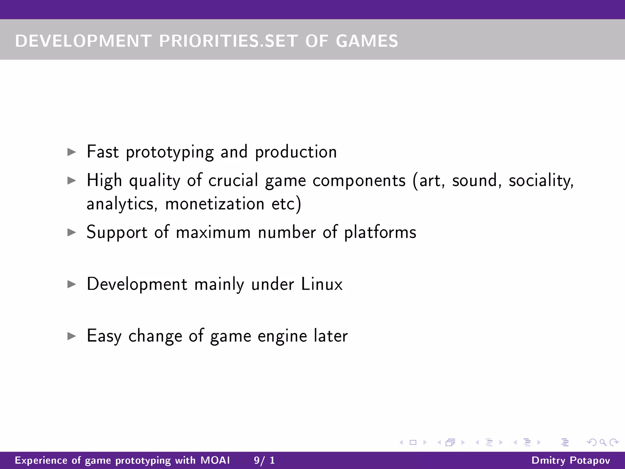 DEVELOPMENT PRIORITIES.SET OF GAMES
Fast prototyping and production
High quality of crucial game components (art, sound, sociality,
analytics, monetization etc)
Support of maximum number of platforms
Development mainly under Linux
Easy change of game engine later
Experience of game prototyping with MOAI 9/ 1 Dmitry Potapov
 