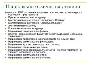Национални отличия на ученици  Ученици от ПМГ са заели призови места на множеството конкурси и състезания през годината. Пролетен математически турнир; Математическо състезание „Черноризец Храбър”; Математическо състезание ”Иван Салабашев”; „ Математическо Кенгуру”.  Есенен математически турнир  Национална олимпиада по физика Конкурс ,организиран от Факултета по математика на Софийския университет;  Национално представяне на олимпиадите по  немски език; Национална олимпиада по философия; Национален кръг на олимпиадата по физика; Национално състезание  по химия; Националната конференция „Училището – желана територия на ученика”  в Пловдив и в Боровец; Национална олимпиада по химия; Национална олимпиада по биология. 