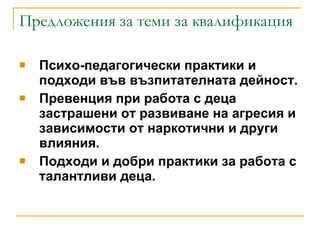 Предложения за теми за квалификация Психо-педагогически практики и подходи във възпитателната дейност. Превенция при работа с деца застрашени от развиване на агресия и зависимости от наркотични и други влияния. Подходи и добри практики за работа с талантливи деца. 
