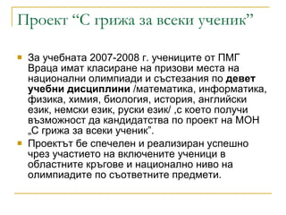 Проект “С грижа за всеки ученик” За учебната 2007-2008 г. учениците от ПМГ Враца имат класиране на призови места на  национални олимпиади и състезания по  девет учебни дисциплини  /математика, информатика, физика, химия, биология, история, английски език, немски език, руски език/ ,с което получи възможност да кандидатства по проект на МОН „С грижа за вс e ки ученик”. Проектът бе спечелен и реализиран успешно чрез участието на включените ученици в областните кръгове и национално ниво на олимпиадите по съответните предмети. 