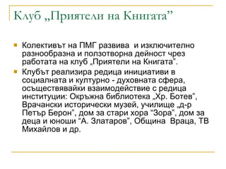 Клуб „Приятели на Книгата” Колективът на ПМГ развива  и изключително разнообразна и ползотворна дейност чрез работата на клуб „Приятели на Книгата”. Клубът реализира редица инициативи в социалната и културно - духовната сфера, осъществявайки взаимодействие с редица институции: Окръжна библиотека „Хр. Ботев”, Врачански исторически музей, училище „д-р Петър Берон”, дом за стари хора “Зора”, дом за деца и юноши “А. Златаров”, Община  Враца, ТВ Михайлов и др. 