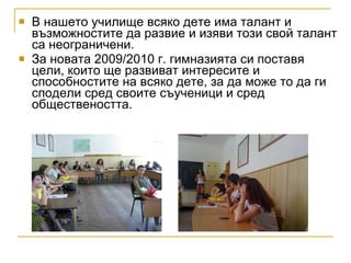 В нашето училище всяко дете има талант и възможностите да развие и изяви този свой талант са неограничени. За новата 2009/2010 г. гимназията си поставя цели, които ще развиват интересите и способностите на всяко дете, за да може то да ги сподели сред своите съученици и сред обществеността. 