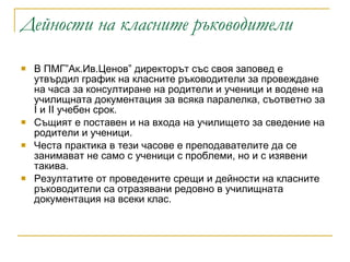 Дейности на класните ръководители   В ПМГ”Ак.Ив.Ценов” директорът със своя заповед е утвърдил график на класните ръководители за провеждане на часа за консултиране на родители и ученици и водене на училищната документация за всяка паралелка, съответно за І и ІІ учебен срок. Същият е поставен и на входа на училището за сведение на родители и ученици. Честа практика в тези часове е преподавателите да се занимават не само с ученици с проблеми, но и с изявени такива. Резултатите от проведените срещи и дейности на класните ръководители са отразявани редовно в училищната документация на всеки клас.  