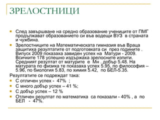 ЗРЕЛОСТНИЦИ След завършване на средно образование учениците от ПМГ продължават образованието си във водещи ВУЗ  в страната и чужбина.  Зрелостниците на Математическата гимназия във Враца защитиха резултатите от подготовката си  през годините . Випуск 2009 показаха завиден успех на  Матури - 2009.  Всичките 178 успешно издържаха зрелосните изпити. Средният резултат от матурите  е  Мн . добър 5.48. На матурата по физика те показаха успех 5.95, по философия – 5.96, по биология 5.83,   по химия 5.42,  по БЕЛ-5.35. Резултатите се подреждат така:  С отличен успех -  47%  ;  С много добър успех – 41 %; С добър успех – 12 % Отличен резултат по математика  са показали - 40% , а  по БЕЛ  -  47%. 