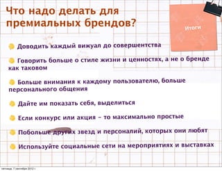 Что надо делать для
   премиальных брендов?                                       Итоги


            Доводить каждый вижуал до совершентства

        Говорить больше о стиле жизни и ценностях, а не о бренде
     как таковом

       Больше внимания к каждому пользователю, больше
     персонального общения

            Дайте им показать себя, выделиться

            Если конкурс или акция - то максимально простые

             Побольше других звезд и персоналий, которых они любят

             Используйте социальные сети на мероприятиях и выставках


пятница, 7 сентября 2012 г.
 
