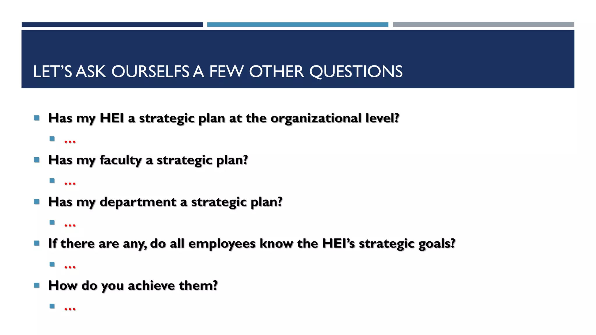 LET’S ASK OURSELFS A FEW OTHER QUESTIONS
 Has my HEI a strategic plan at the organizational level?
 …
 Has my faculty a strategic plan?
 …
 Has my department a strategic plan?
 …
 If there are any, do all employees know the HEI’s strategic goals?
 …
 How do you achieve them?
 …
 