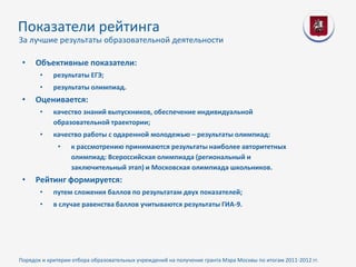 Показатели рейтинга
За лучшие результаты образовательной деятельности

 •   Объективные показатели:
       •    результаты ЕГЭ;
       •    результаты олимпиад.
 •   Оценивается:
       •    качество знаний выпускников, обеспечение индивидуальной
            образовательной траектории;
       •    качество работы с одаренной молодежью – результаты олимпиад:
              •   к рассмотрению принимаются результаты наиболее авторитетных
                  олимпиад: Всероссийская олимпиада (региональный и
                  заключительный этап) и Московская олимпиада школьников.
 •   Рейтинг формируется:
       •    путем сложения баллов по результатам двух показателей;
       •    в случае равенства баллов учитываются результаты ГИА-9.




Порядок и критерии отбора образовательных учреждений на получение гранта Мэра Москвы по итогам 2011-2012 гг.
 