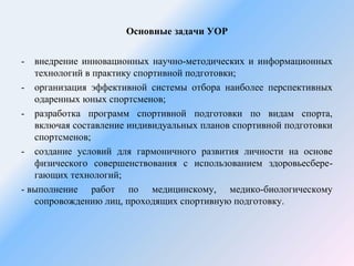 Основные задачи УОР 
- внедрение инновационных научно-методических и информационных 
технологий в практику спортивной подготовки; 
- организация эффективной системы отбора наиболее перспективных 
одаренных юных спортсменов; 
- разработка программ спортивной подготовки по видам спорта, 
включая составление индивидуальных планов спортивной подготовки 
спортсменов; 
- создание условий для гармоничного развития личности на основе 
физического совершенствования с использованием здоровьесбере- 
гающих технологий; 
- выполнение работ по медицинскому, медико-биологическому 
сопровождению лиц, проходящих спортивную подготовку. 
 
