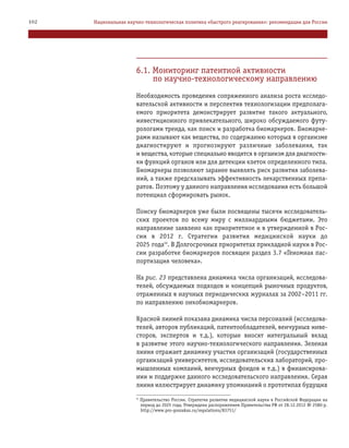 6.1. Мониторинг патентной активности
по научно технологическому направлению
Необходимость проведения сопряженного анализа роста исследо
вательской активности и перспектив технологизации предполага
емого приоритета демонстрирует развитие такого актуального,
инвестиционного привлекательного, широко обсуждаемого футу
рологами тренда, как поиск и разработка биомаркеров. Биомарке
рами называют как вещества, по содержанию которых в организме
диагностируют и прогнозируют различные заболевания, так
и вещества, которые специально вводятся в организм для диагности
ки функций органов или для детекции клеток определенного типа.
Биомаркеры позволяют заранее выявлять риск развития заболева
ний, а также предсказывать эффективность лекарственных препа
ратов. Поэтому у данного направления исследования есть большой
потенциал сформировать рынок.
Поиску биомаркеров уже были посвящены тысячи исследователь
ских проектов по всему миру с миллиардными бюджетами. Это
направление заявлено как приоритетное и в утвержденной в Рос
сии в 2012 г. Стратегии развития медицинской науки до
2025 года59
. В Долгосрочных приоритетах прикладной науки в Рос
сии разработке биомаркеров посвящен раздел 3.7 «Геномная пас
портизация человека».
На рис. 23 представлена динамика числа организаций, исследова
телей, обсуждаемых подходов и концепций рыночных продуктов,
отраженных в научных периодических журналах за 2002–2011 гг.
по направлению онкобиомаркеров.
Красной линией показана динамика числа персоналий (исследова
телей, авторов публикаций, патентообладателей, венчурных инве
сторов, экспертов и т.д.), которые вносят интегральный вклад
в развитие этого научно технологического направления. Зеленая
линия отражает динамику участия организаций (государственных
организаций университетов, исследовательских лабораторий, про
мышленных компаний, венчурных фондов и т.д.) в финансирова
нии и поддержке данного исследовательского направления. Серая
линия иллюстрирует динамику упоминаний о прототипах будущих
102 Национальная научно технологическая политика «быстрого реагирования»: рекомендации для России
59
Правительство России. Стратегия развития медицинской науки в Российской Федерации на
период до 2025 года, Утверждена распоряжением Правительства РФ от 28.12.2012 № 2580 р.
http://www.pro goszakaz.ru/regulations/83751/
 