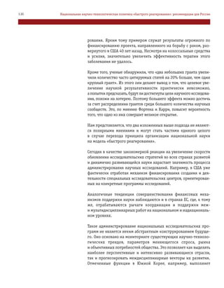 рования. Ярким тому примером служат результаты огромного по
финансированию проекта, направленного на борьбу с раком, раз
вернутого в США 40 лет назад. Несмотря на колоссальные средства
и усилия, значительно увеличить эффективность терапии этого
заболевания не удалось.
Кроме того, ученые обнаружили, что «два небольших гранта увели
чили количество часто цитируемых статей на 20% больше, чем один
крупный грант». Из этого они делают вывод о том, что целевое уве
личение научной результативности практически невозможно,
а попытки предсказать, будут ли достигнуты цели научного исследова
ния, похожи на лотерею. Поэтому большего эффекта можно достичь
за счет распределения грантов среди большего количества научных
сообществ. Это, по мнению Фортена и Карри, повысит вероятность
того, что одно из них совершит великое открытие.
Нам представляется, что два изложенных выше подхода не являют
ся полярными мнениями и могут стать частями единого целого
в случае перехода принципа организации национальной науки
на модель «быстрого реагирования».
Сегодня в качестве закономерной реакции на увеличение скорости
обновления исследовательских стратегий во всех странах развитой
и динамично развивающейся науки нарастает значимость процесса
администрирования научных исследований. Например, в США уже
фактически отработан механизм финансирования создания и дея
тельности специальных исследовательских центров, ориентирован
ных на конкретные программы исследований.
Аналогичные тенденции совершенствования финансовых меха
низмов поддержки науки наблюдаются и в странах ЕС, где, к тому
же, отрабатываются рычаги координации и поддержки меж
и мультидисциплинарных работ на национальном и наднациональ
ном уровнях.
Такое администрирование национальных исследовательских про
грамм не является неким абстрактным конструированием будуще
го. Оно основано на мониторинге существующих научно техноло
гических трендов, параметров меняющегося спроса, рынка
и объективных потребностей общества. Это позволяет как выделять
наиболее перспективные и интенсивно развивающиеся отрасли,
так и прогнозировать междисциплинарные векторы их развития.
Отмеченные функции в Южной Корее, например, выполняет
126 Национальная научно технологическая политика «быстрого реагирования»: рекомендации для России
 