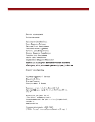 Научная литература
Заказное издание
Куракова Наталия Глебовна
Зинов Владимир Глебович
Цветкова Лилия Анатольевна
Ерёмченко Ольга Андреевна
Комарова Анна Владимировна
Комаров Владимир Михайлович
Сорокина Алла Валерьевна
Павлов Павел Николаевич
Коцюбинский Владимир Алексеевич
Национальная научно технологическая политика
«быстрого реагирования»: рекомендации для России
Аналитический доклад
Редактор корректор Г. Лакеева
Художник Я. Агеев
Верстка Я. Агеева
Оригинал макет Я. Агеева
Подписано в печать 19.05.2014. Формат 60×90/8.
Гарнитура Оффицина Сериф. Усл. печ. л. 20,0. Тираж 300 экз.
Заказ №
Издательский дом «Дело» РАНХиГС
119571, Москва, пр т Вернадского, 82
Коммерческий отдел – тел. (495) 433 25 10, (495) 433 25 03
com@anx.ru
www.domdelo.org
Отпечатано в типографии «CLUB PRINT»
127018, г. Москва, 3 й проезд Марьиной рощи, д. 40, корп. 1
 