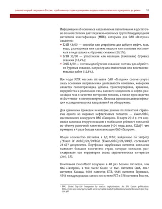 Информацию об основных направлениях патентования в достаточ
но полной степени дает перечень основных групп Международной
патентной классификации (МПК), которыми для ОАО «Газпром»
являются:
• E21B 43/00 — способы или устройства для добычи нефти, газа,
воды, растворимых или плавких веществ или полезных ископае
мых в виде шлама из буровых скважин (16,1%);
• E21B 33/00 — уплотнение или изоляция (тампонаж) буровых
скважин (13,4%);
• C09K 8/00 — составы для бурения скважин; составы для обработ
ки буровых скважин, например для отделочных или восстанови
тельных работ (12,6%).
Все коды МПК массива патентов ОАО «Газпром» соответствуют
лишь основным направлениям деятельности компании, которыми
является геологоразведка, добыча, транспортировка, хранение,
переработка и реализация газа, газового конденсата и нефти, реа
лизация газа в качестве моторного топлива, а также производство
и сбыт тепло и электроэнергии. Никаких признаков диверсифика
ции исследовательских направлений не обнаружено.
Для сравнения приведем некоторые данные по патентной страте
гии одного из мировых нефтегазовых гигантов — ExxonMobil,
несомненного конкурента ОАО «Газпром». В марте 2013 г. эта ком
пания занимала вторую позицию в глобальном рейтинге компаний
по объему рыночной капитализации (404 млрд долл. США)48
, что
примерно в 4 раза больше капитализации ОАО «Газпром».
Общее количество патентов в БД Orbit, найденное по запросу
((Exxon W Mobil)/PA/OWROR (ExxonMobil)/PA/OWR), составляет
28 697 документов. Портфолио зарубежных патентов компании
выявляет большое количество стран, которые компания рас
сматривает как территории своих стратегических интересов
(рис. 15).
Компанией ExxonMobil получено в 40 раз больше патентов, чем
ОАО «Газпром», в том числе более 17 тыс. патентов США, 8847
патентов Канады, 5698 патентов ЕПВ, 5585 патентов Германии,
5556 международных заявок по системе PCT и 378 патентов России.
59Анализ текущей ситуации в России: проблемы на стадии «доведения» научно технологического приоритета до рынка
48
PWC. Global Top 100 Companies by market capitalisation. An IPO Centre publication:
http://www.pwc.com/gx/en/audit services/capital market/publications/assets/document/pwc top
100.pdf
 