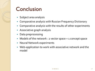 Conclusion
   Subject area analysis
   Comparative analysis with Russian Frequency Dictionary
   Comparative analysis with the results of other experiments
   Associative graph analysis
   Data preprocessing
   Models of the network : 2 vector space + 1 concept space
   Neural Network experiments
   Web-application to work with associative network and the
    model




                              3/18/2013                          17
 