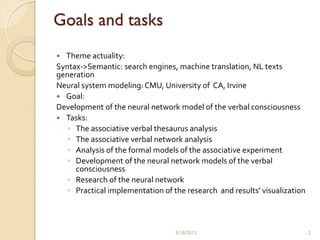 Goals and tasks
 Theme actuality:
Syntax->Semantic: search engines, machine translation, NL texts
generation
Neural system modeling: CMU, University of CA, Irvine
 Goal:
Development of the neural network model of the verbal consciousness
 Tasks:
   ◦ The associative verbal thesaurus analysis
   ◦ The associative verbal network analysis
   ◦ Analysis of the formal models of the associative experiment
   ◦ Development of the neural network models of the verbal
     consciousness
   ◦ Research of the neural network
   ◦ Practical implementation of the research and results’ visualization



                                  3/18/2013                                2
 