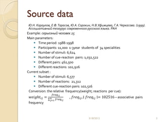 Source data
Ю.Н. Караулов, Е.Ф. Тарасов, Ю.А. Сорокин, Н.В.Уфимцева, Г.А. Черкасова. (1999).
Ассоциативный тезаурус современного русского языка. РАН
Example: серьезный человек 25
Main parameters:
     Time period: 1988-1998
     Participants: 11,000 1-3year students of 34 specialities
     Number of stimuli: 6,624
     Number of cue-reaction pairs: 1,032,522
     Different pairs: 462,500
     Different reactions: 102,926
Current subset :
     Number of stimuli: 6,577
     Number of reactions: 21,312
     Different cue-reaction pairs: 102,516
 Conversion: the relative frequency(weight; reactions per cue):
                 𝑓𝑟𝑒𝑞 𝑖𝑗
  𝑤𝑒𝑖𝑔𝑕𝑡 𝑖𝑗 =   𝑛     𝑓𝑟𝑒𝑞 𝑖𝑗
                                , 𝑓𝑟𝑒𝑞 𝑖𝑗 , ∣ 𝑓𝑟𝑒𝑞 𝑖𝑗 ∣= 102516 – associative pairs
                𝑗=1
 frequency



                                             3/18/2013                                3
 