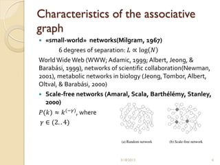 Characteristics of the associative
graph
 «small-world» networks(Milgram, 1967)
        6 degrees of separation: 𝐿 ∝ log 𝑁
World Wide Web (WWW; Adamic, 1999; Albert, Jeong, &
Barabási, 1999), networks of scientific collaboration(Newman,
2001), metabolic networks in biology (Jeong, Tombor, Albert,
Oltval, & Barabási, 2000)
 Scale-free networks (Amaral, Scala, Barthélémy, Stanley,
  2000)
𝑃(𝑘) ≈ 𝑘 (−𝛾) , where
𝛾 ∈ (2. . 4)




                            3/18/2013                           6
 