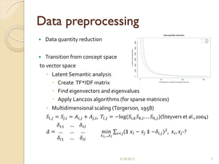 Data preprocessing
   Data quantity reduction


   Transition from concept space
to vector space
    ◦ Latent Semantic analysis
       Create TF*IDF matrix
       Find eigenvectors and eigenvalues
       Apply Lanczos algorithms (for sparse matrices)
    ◦ Multidimensional scaling (Torgerson, 1958)
    𝑆 𝑖,𝑗 = 𝑆 𝑗,𝑖 = 𝐴 𝑖,𝑗 + 𝐴 𝑗,𝑖 , 𝑇𝑖,𝑗 = −log(𝑆 𝑖,𝑘 𝑆 𝑘,𝑙 . . . 𝑆ℎ,𝑗 )(Steyvers et al.,2004)
        𝛿11     …     𝛿1𝐼
     𝛥= …       …     …             𝑚𝑖𝑛        𝑖<𝑗(∥   𝑥 𝑖 − 𝑥 𝑗 ∥ −𝛿 𝑖,𝑗 )2 , 𝑥 𝑖 , 𝑥 𝑗 -?
                                  𝑥1, ..,𝑥 𝐼
        𝛿 𝐼1    …     𝛿 𝐼𝐼


                                                3/18/2013                                        7
 