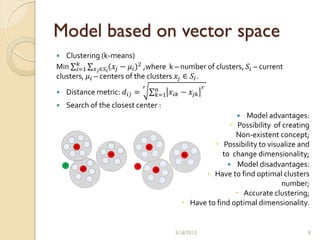 Model based on vector space
  Clustering (k-means)
       𝑘
Min 𝑖=1 𝑥 𝑗 ∈𝑆 𝑖(𝑥 𝑗 − 𝜇 𝑖 )2 ,where k – number of clusters, 𝑆 𝑖 – current
clusters, 𝜇 𝑖 – centers of the clusters 𝑥 𝑗 ∈ 𝑆 𝑖 .
                              𝑟
                                        𝑛                   𝑟
   Distance metric: 𝑑 𝑖𝑗 =             𝑘=1   𝑥 𝑖𝑘 − 𝑥 𝑗𝑘
   Search of the closest center :
                                                                    Model advantages:
                                                                 Possibility of creating
                                                                  Non-existent concept;
                                  C1                        Possibility to visualize and
                                                  C3          to change dimensionality;
                          2                                     Model disadvantages:
                                       C2
                                                         Have to find optimal clusters
                                                                                number;
                                                                   Accurate clustering;
                                                   Have to find optimal dimensionality.


                                               3/18/2013                                8
 