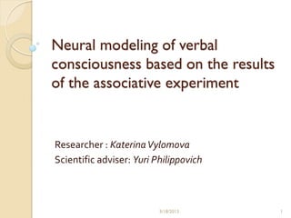 Neural modeling of verbal
consciousness based on the results
of the associative experiment


Researcher : Katerina Vylomova
Scientific adviser: Yuri Philippovich



                          3/18/2013     1
 